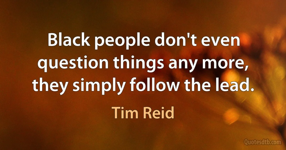 Black people don't even question things any more, they simply follow the lead. (Tim Reid)