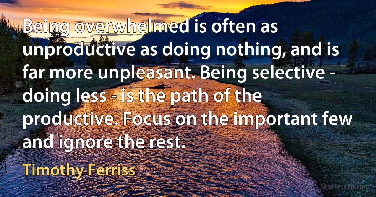 Being overwhelmed is often as unproductive as doing nothing, and is far more unpleasant. Being selective - doing less - is the path of the productive. Focus on the important few and ignore the rest. (Timothy Ferriss)