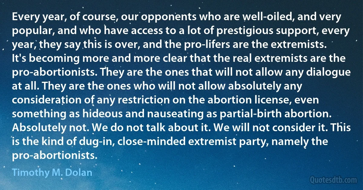 Every year, of course, our opponents who are well-oiled, and very popular, and who have access to a lot of prestigious support, every year, they say this is over, and the pro-lifers are the extremists. It's becoming more and more clear that the real extremists are the pro-abortionists. They are the ones that will not allow any dialogue at all. They are the ones who will not allow absolutely any consideration of any restriction on the abortion license, even something as hideous and nauseating as partial-birth abortion. Absolutely not. We do not talk about it. We will not consider it. This is the kind of dug-in, close-minded extremist party, namely the pro-abortionists. (Timothy M. Dolan)