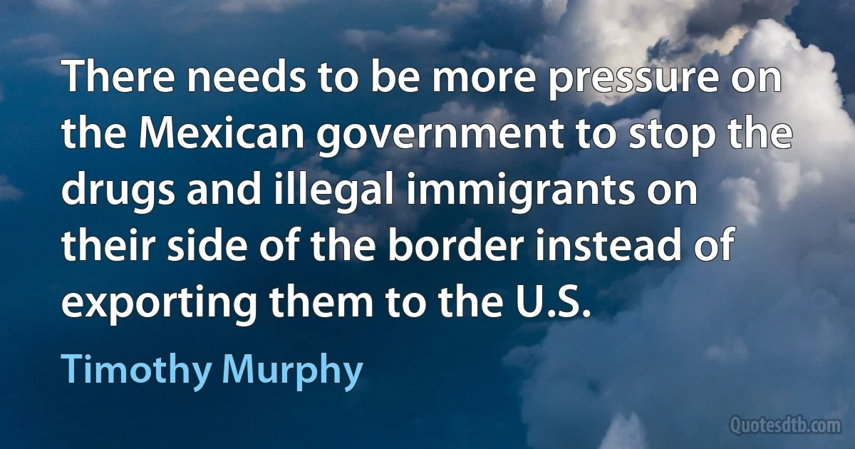 There needs to be more pressure on the Mexican government to stop the drugs and illegal immigrants on their side of the border instead of exporting them to the U.S. (Timothy Murphy)