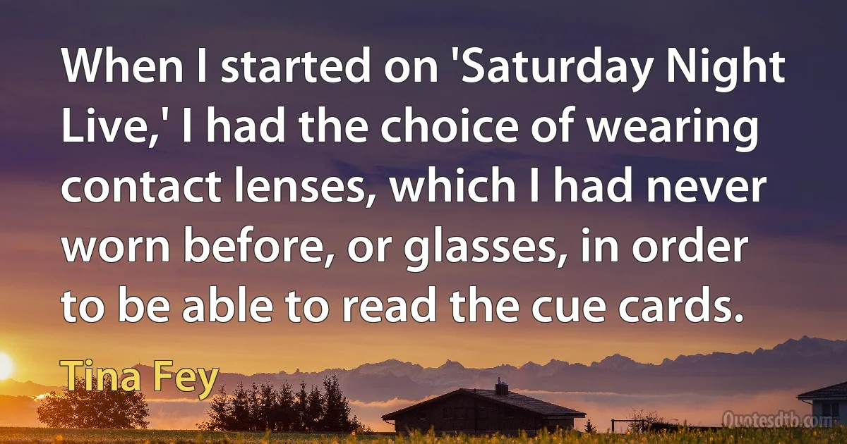 When I started on 'Saturday Night Live,' I had the choice of wearing contact lenses, which I had never worn before, or glasses, in order to be able to read the cue cards. (Tina Fey)