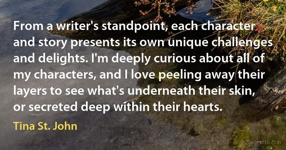 From a writer's standpoint, each character and story presents its own unique challenges and delights. I'm deeply curious about all of my characters, and I love peeling away their layers to see what's underneath their skin, or secreted deep within their hearts. (Tina St. John)