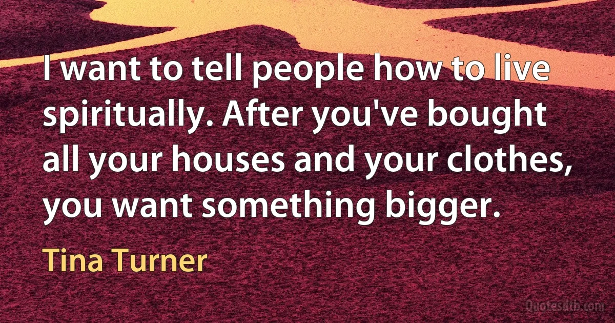 I want to tell people how to live spiritually. After you've bought all your houses and your clothes, you want something bigger. (Tina Turner)