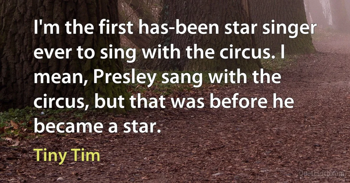 I'm the first has-been star singer ever to sing with the circus. I mean, Presley sang with the circus, but that was before he became a star. (Tiny Tim)