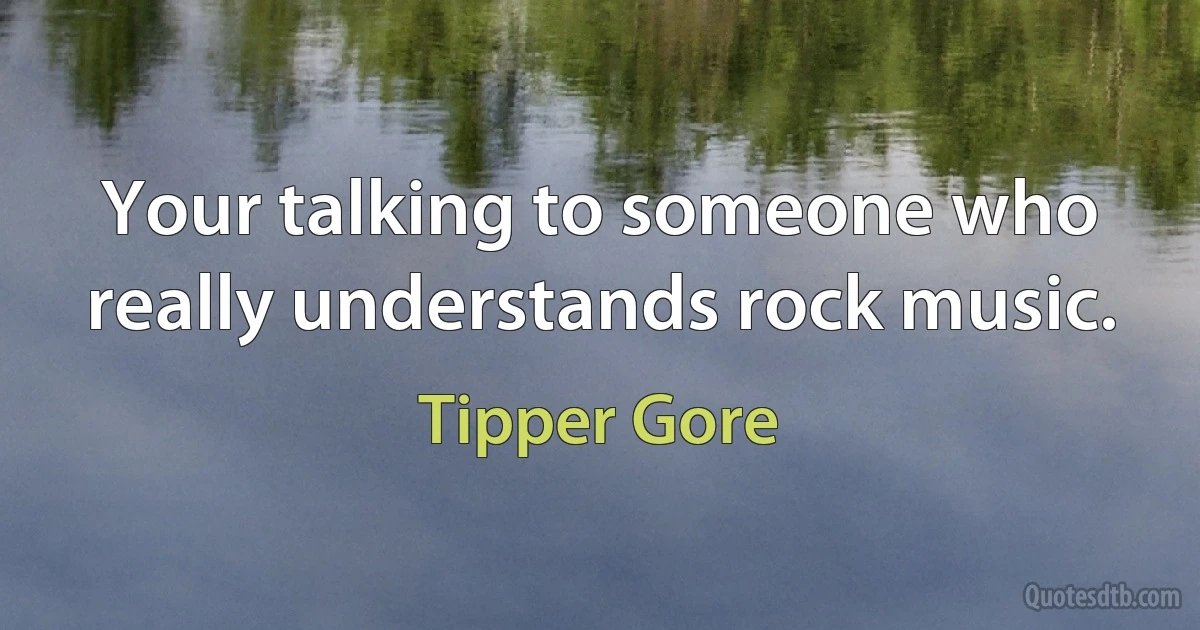 Your talking to someone who really understands rock music. (Tipper Gore)