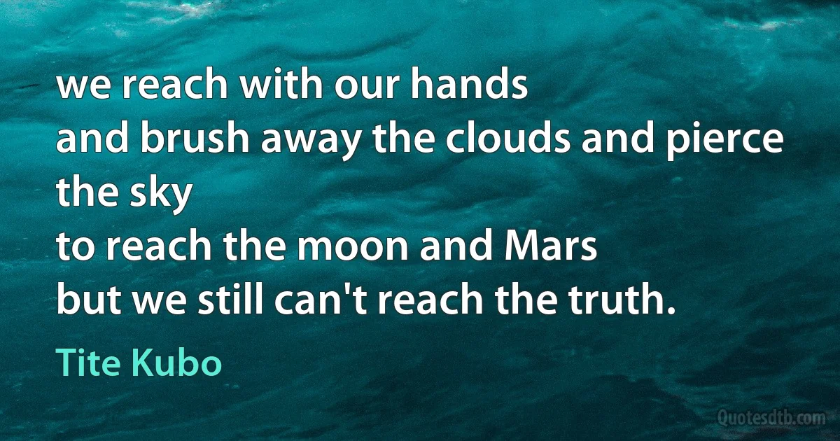 we reach with our hands
and brush away the clouds and pierce the sky
to reach the moon and Mars
but we still can't reach the truth. (Tite Kubo)