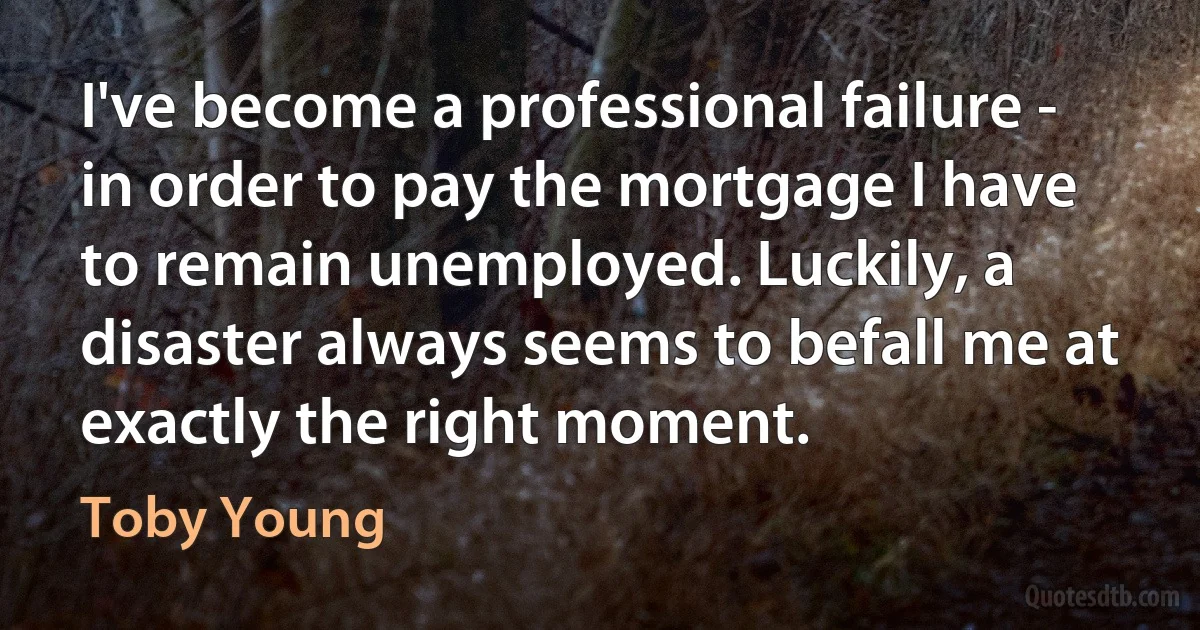 I've become a professional failure - in order to pay the mortgage I have to remain unemployed. Luckily, a disaster always seems to befall me at exactly the right moment. (Toby Young)