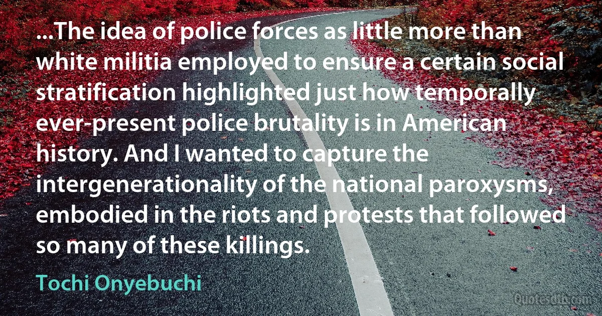 ...The idea of police forces as little more than white militia employed to ensure a certain social stratification highlighted just how temporally ever-present police brutality is in American history. And I wanted to capture the intergenerationality of the national paroxysms, embodied in the riots and protests that followed so many of these killings. (Tochi Onyebuchi)