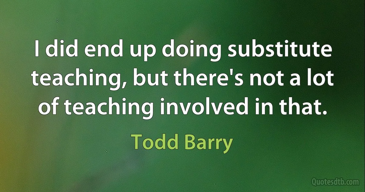 I did end up doing substitute teaching, but there's not a lot of teaching involved in that. (Todd Barry)