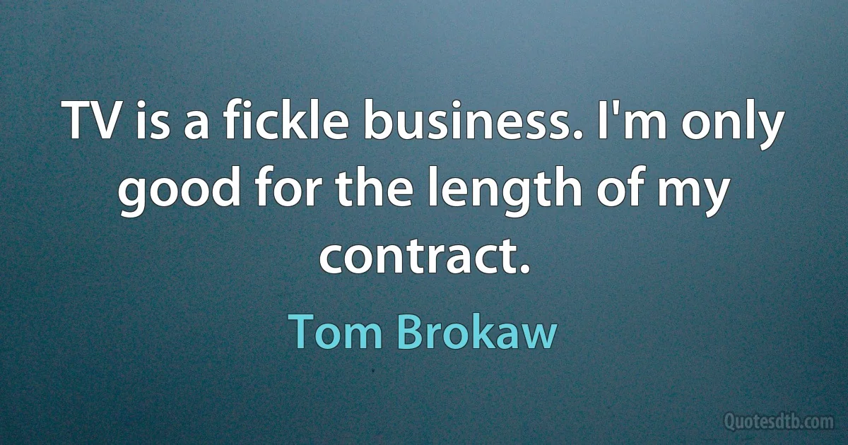 TV is a fickle business. I'm only good for the length of my contract. (Tom Brokaw)