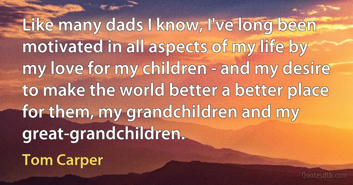 Like many dads I know, I've long been motivated in all aspects of my life by my love for my children - and my desire to make the world better a better place for them, my grandchildren and my great-grandchildren. (Tom Carper)