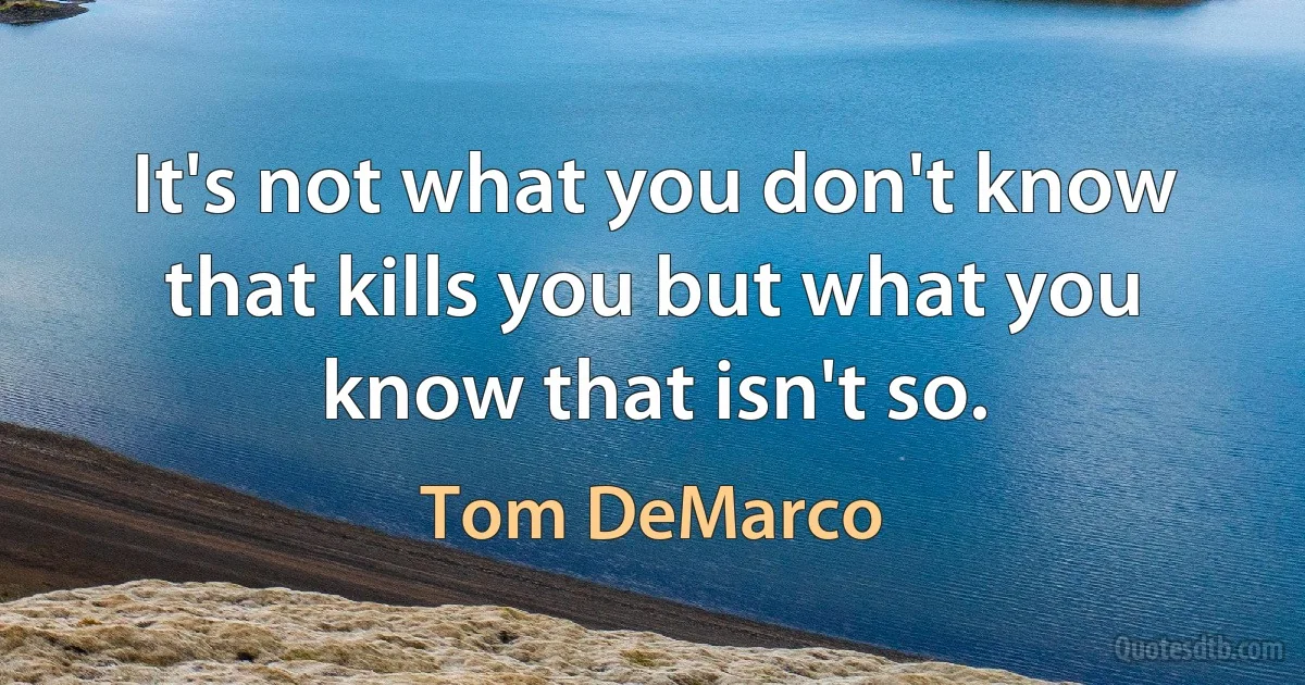 It's not what you don't know that kills you but what you know that isn't so. (Tom DeMarco)