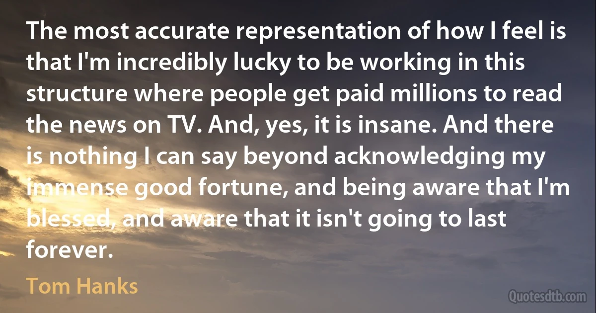 The most accurate representation of how I feel is that I'm incredibly lucky to be working in this structure where people get paid millions to read the news on TV. And, yes, it is insane. And there is nothing I can say beyond acknowledging my immense good fortune, and being aware that I'm blessed, and aware that it isn't going to last forever. (Tom Hanks)