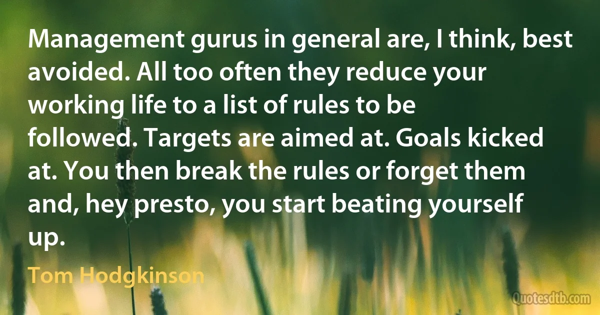 Management gurus in general are, I think, best avoided. All too often they reduce your working life to a list of rules to be followed. Targets are aimed at. Goals kicked at. You then break the rules or forget them and, hey presto, you start beating yourself up. (Tom Hodgkinson)