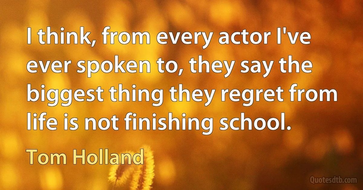 I think, from every actor I've ever spoken to, they say the biggest thing they regret from life is not finishing school. (Tom Holland)