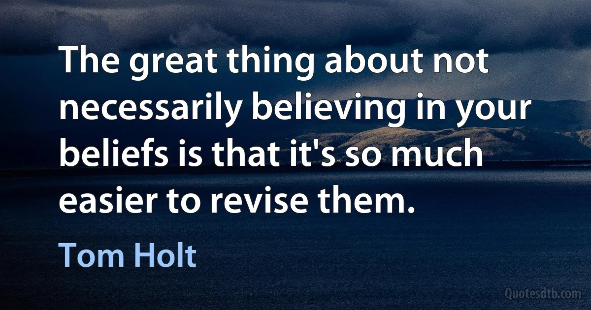 The great thing about not necessarily believing in your beliefs is that it's so much easier to revise them. (Tom Holt)