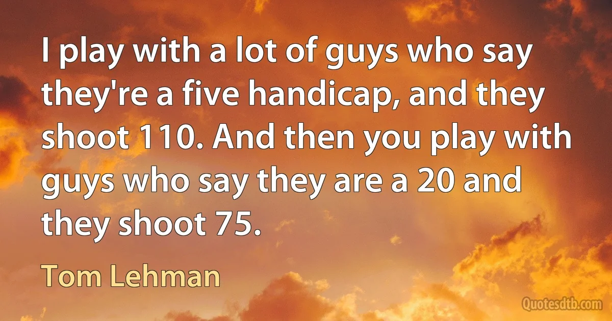 I play with a lot of guys who say they're a five handicap, and they shoot 110. And then you play with guys who say they are a 20 and they shoot 75. (Tom Lehman)