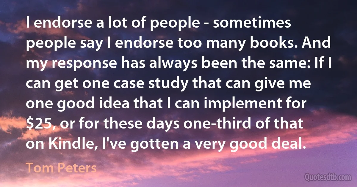 I endorse a lot of people - sometimes people say I endorse too many books. And my response has always been the same: If I can get one case study that can give me one good idea that I can implement for $25, or for these days one-third of that on Kindle, I've gotten a very good deal. (Tom Peters)