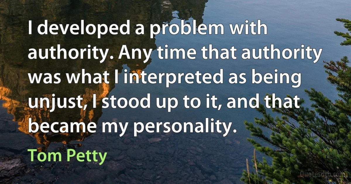 I developed a problem with authority. Any time that authority was what I interpreted as being unjust, I stood up to it, and that became my personality. (Tom Petty)