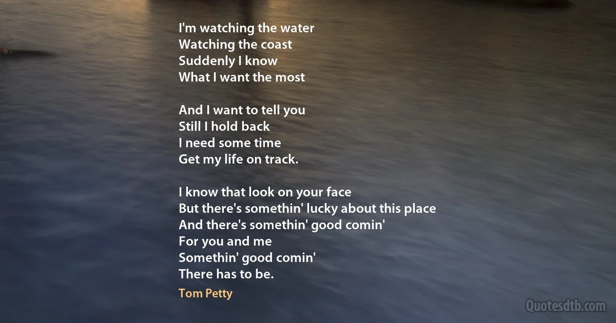I'm watching the water
Watching the coast
Suddenly I know
What I want the most

And I want to tell you
Still I hold back
I need some time
Get my life on track.

I know that look on your face
But there's somethin' lucky about this place
And there's somethin' good comin'
For you and me
Somethin' good comin'
There has to be. (Tom Petty)