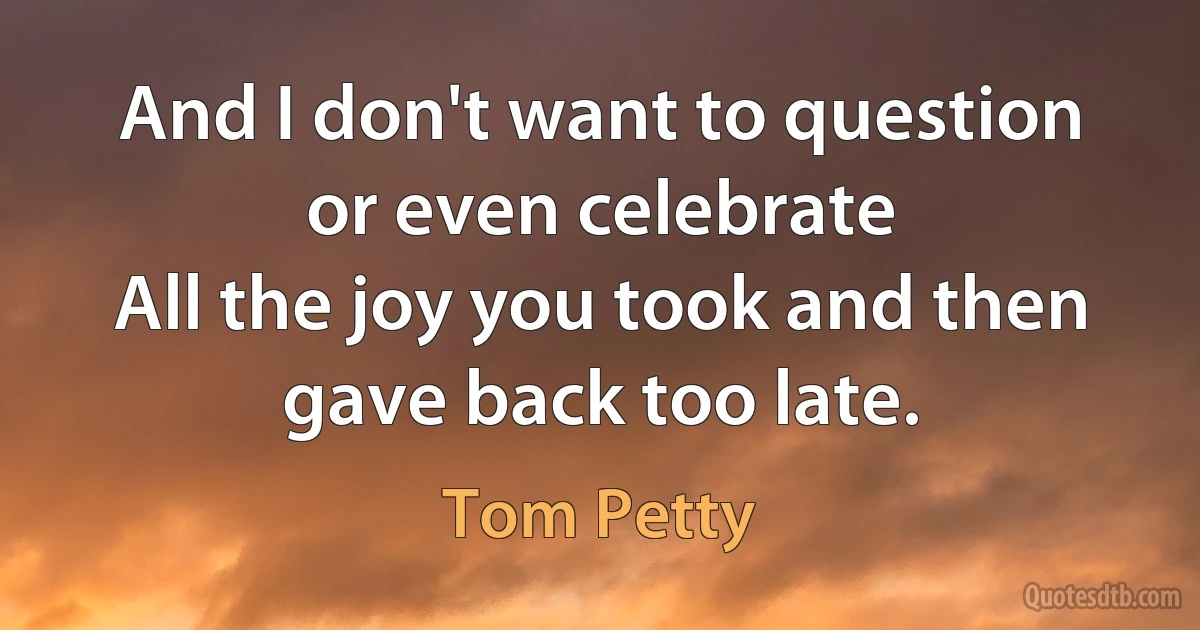 And I don't want to question or even celebrate
All the joy you took and then gave back too late. (Tom Petty)