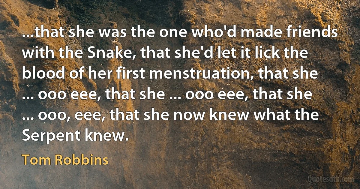 ...that she was the one who'd made friends with the Snake, that she'd let it lick the blood of her first menstruation, that she ... ooo eee, that she ... ooo eee, that she ... ooo, eee, that she now knew what the Serpent knew. (Tom Robbins)