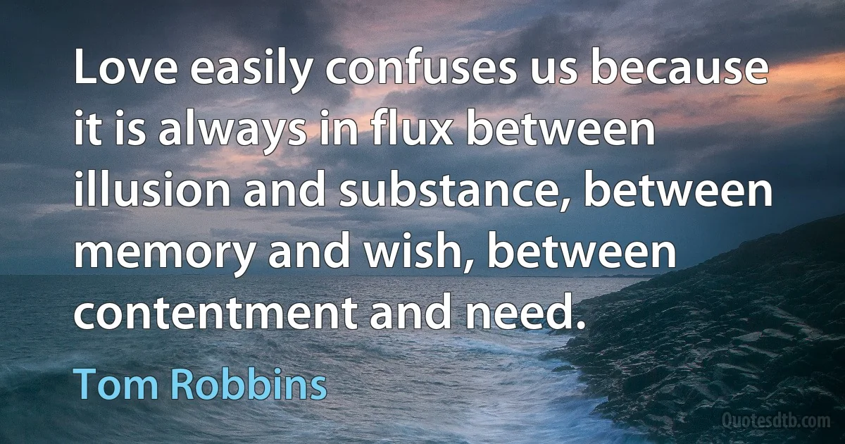 Love easily confuses us because it is always in flux between illusion and substance, between memory and wish, between contentment and need. (Tom Robbins)