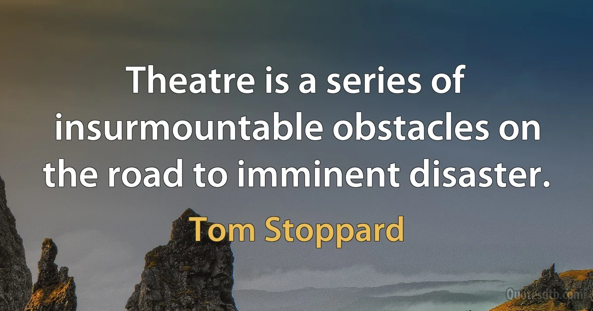 Theatre is a series of insurmountable obstacles on the road to imminent disaster. (Tom Stoppard)