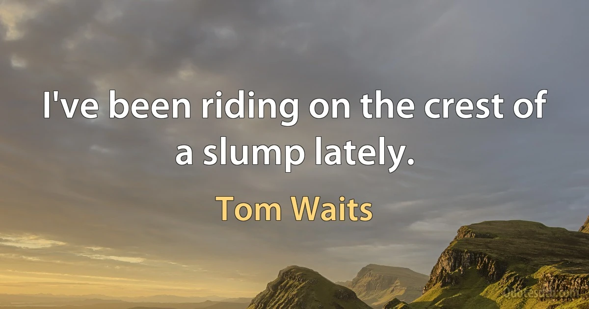 I've been riding on the crest of a slump lately. (Tom Waits)