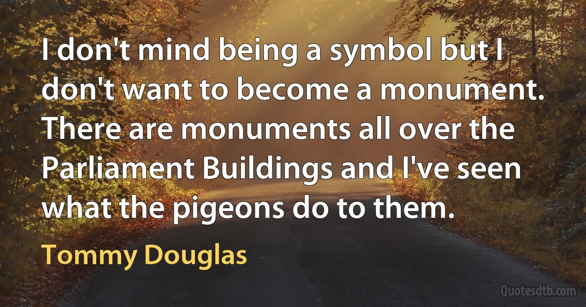 I don't mind being a symbol but I don't want to become a monument. There are monuments all over the Parliament Buildings and I've seen what the pigeons do to them. (Tommy Douglas)