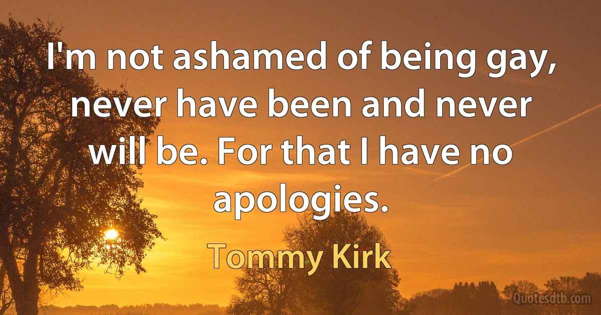 I'm not ashamed of being gay, never have been and never will be. For that I have no apologies. (Tommy Kirk)