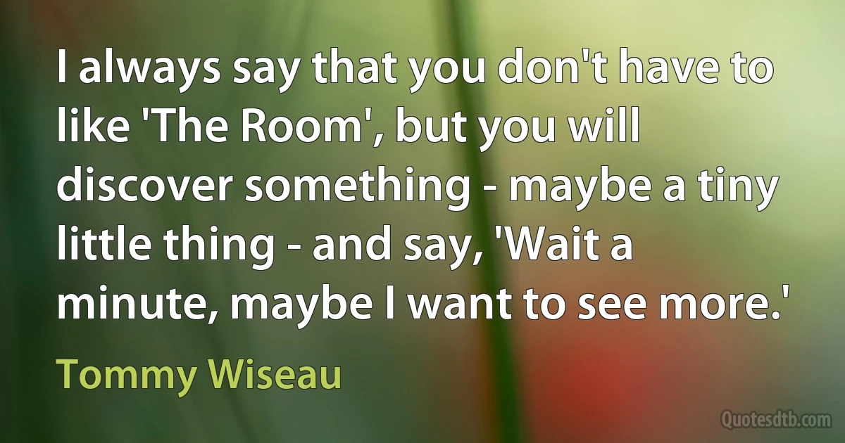 I always say that you don't have to like 'The Room', but you will discover something - maybe a tiny little thing - and say, 'Wait a minute, maybe I want to see more.' (Tommy Wiseau)