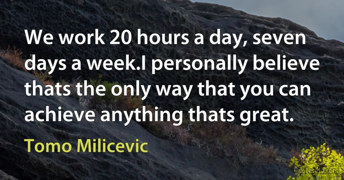 We work 20 hours a day, seven days a week.I personally believe thats the only way that you can achieve anything thats great. (Tomo Milicevic)