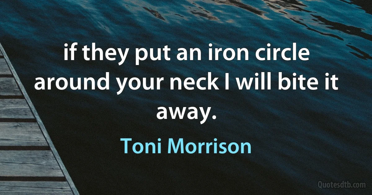 if they put an iron circle around your neck I will bite it away. (Toni Morrison)