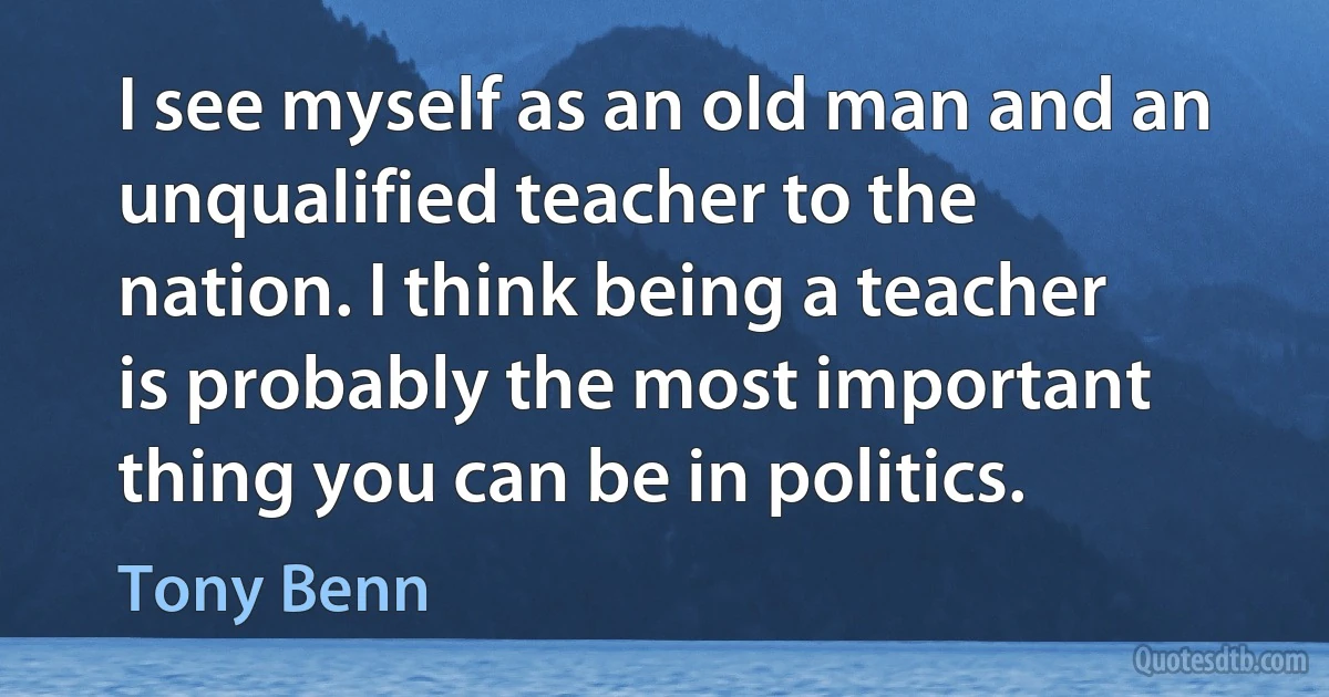 I see myself as an old man and an unqualified teacher to the nation. I think being a teacher is probably the most important thing you can be in politics. (Tony Benn)