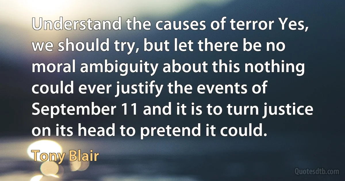 Understand the causes of terror Yes, we should try, but let there be no moral ambiguity about this nothing could ever justify the events of September 11 and it is to turn justice on its head to pretend it could. (Tony Blair)