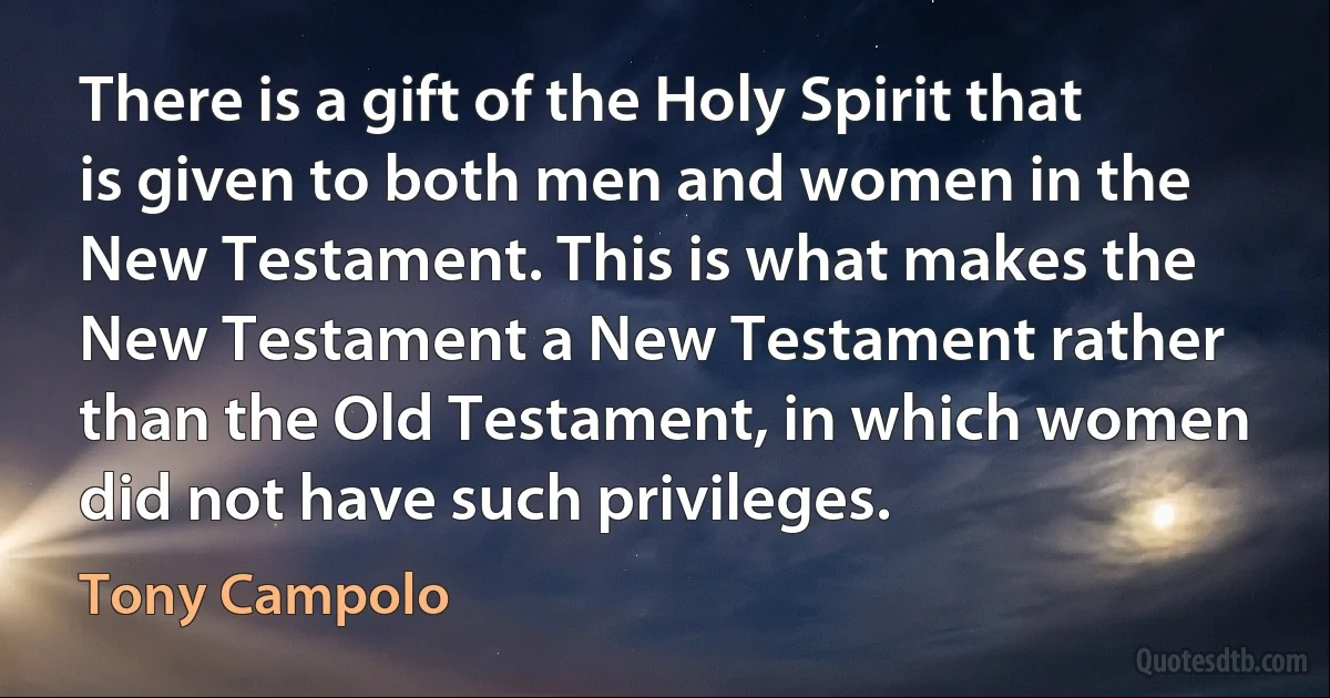 There is a gift of the Holy Spirit that is given to both men and women in the New Testament. This is what makes the New Testament a New Testament rather than the Old Testament, in which women did not have such privileges. (Tony Campolo)