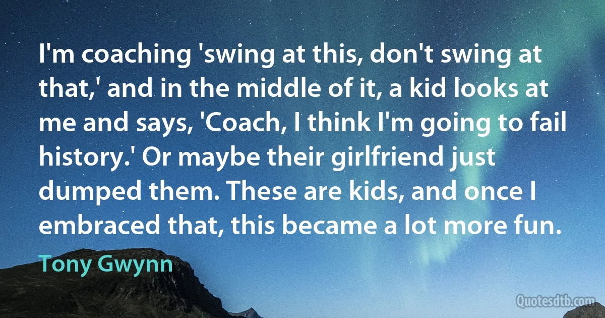 I'm coaching 'swing at this, don't swing at that,' and in the middle of it, a kid looks at me and says, 'Coach, I think I'm going to fail history.' Or maybe their girlfriend just dumped them. These are kids, and once I embraced that, this became a lot more fun. (Tony Gwynn)