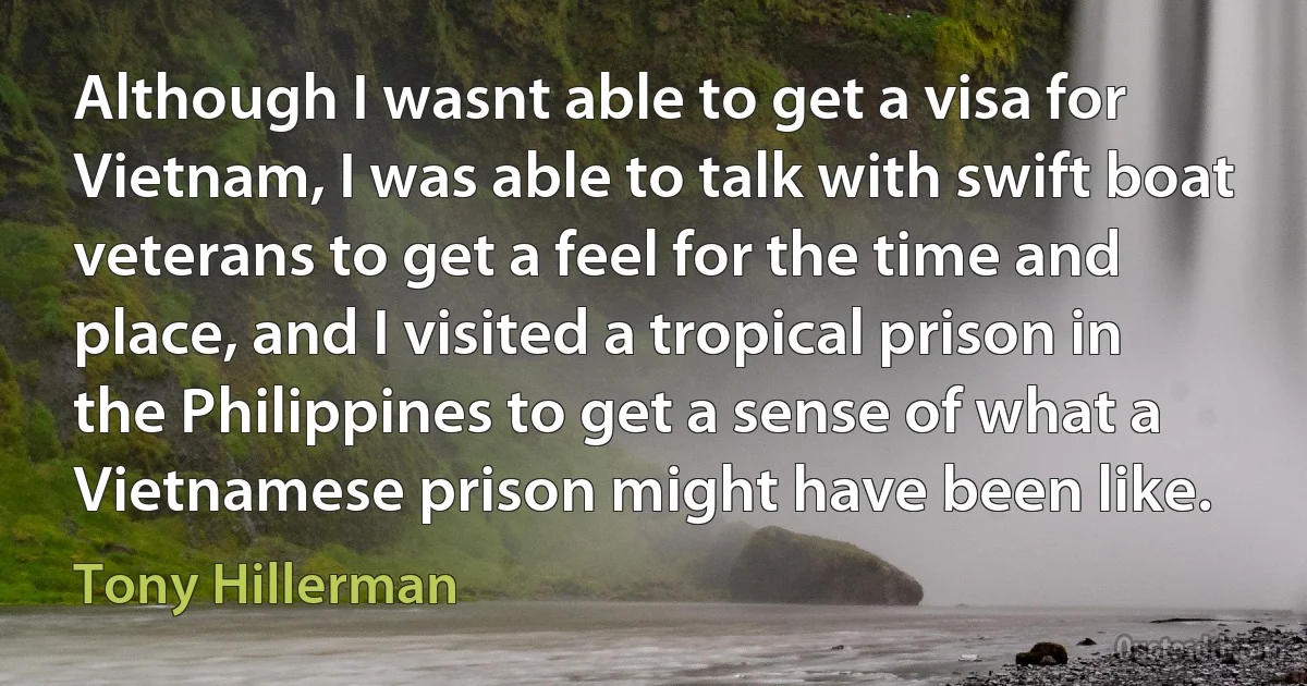 Although I wasnt able to get a visa for Vietnam, I was able to talk with swift boat veterans to get a feel for the time and place, and I visited a tropical prison in the Philippines to get a sense of what a Vietnamese prison might have been like. (Tony Hillerman)