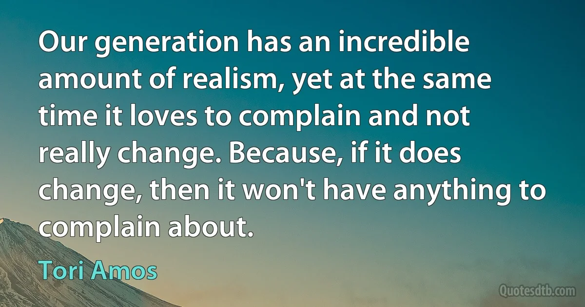 Our generation has an incredible amount of realism, yet at the same time it loves to complain and not really change. Because, if it does change, then it won't have anything to complain about. (Tori Amos)