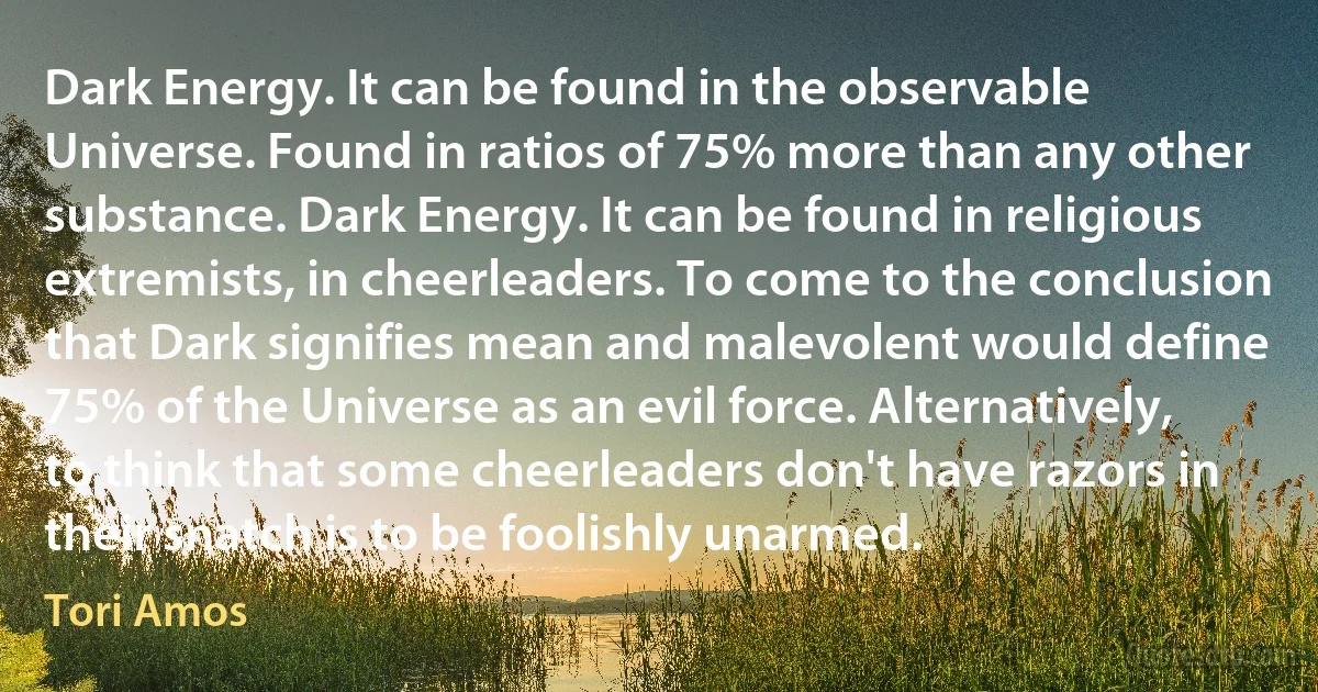 Dark Energy. It can be found in the observable Universe. Found in ratios of 75% more than any other substance. Dark Energy. It can be found in religious extremists, in cheerleaders. To come to the conclusion that Dark signifies mean and malevolent would define 75% of the Universe as an evil force. Alternatively, to think that some cheerleaders don't have razors in their snatch is to be foolishly unarmed. (Tori Amos)