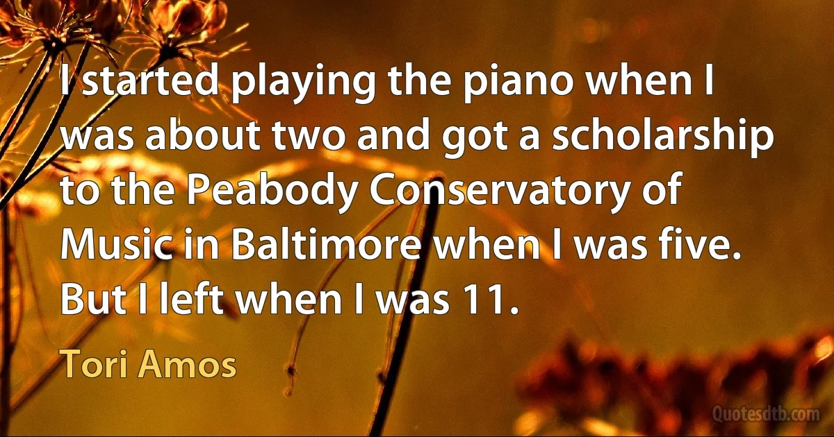 I started playing the piano when I was about two and got a scholarship to the Peabody Conservatory of Music in Baltimore when I was five. But I left when I was 11. (Tori Amos)