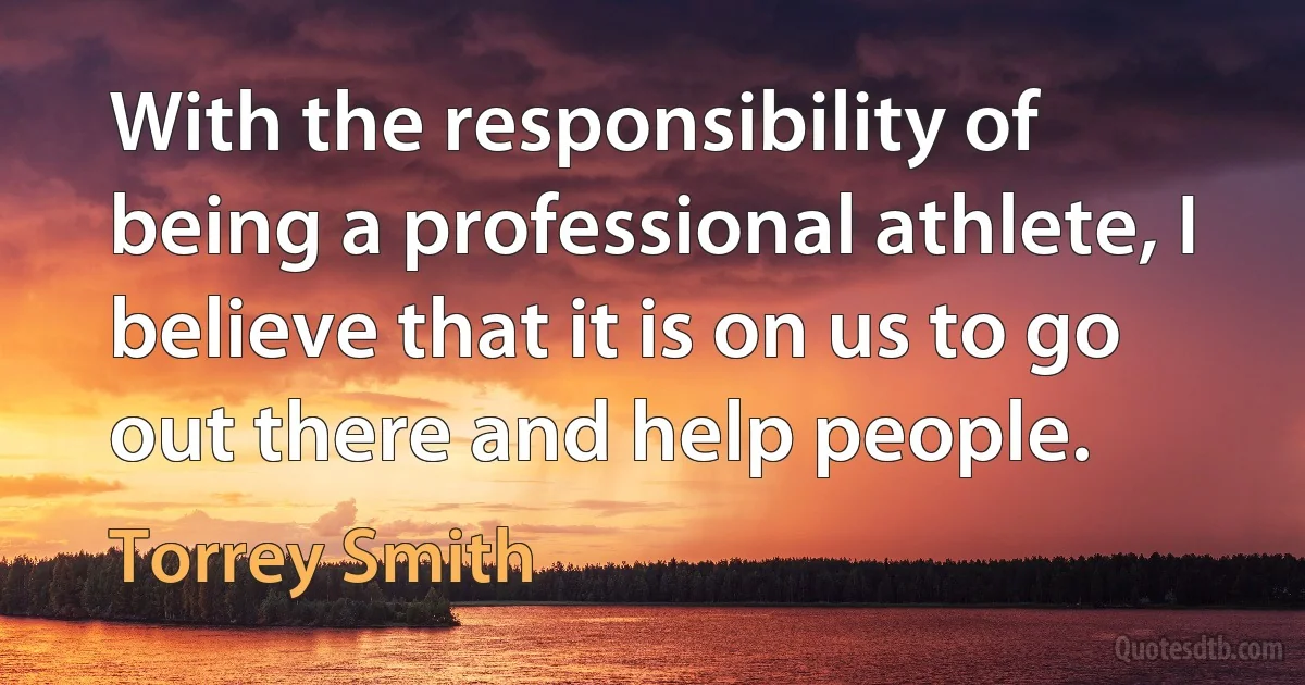 With the responsibility of being a professional athlete, I believe that it is on us to go out there and help people. (Torrey Smith)