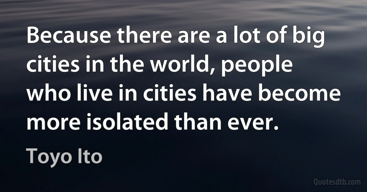 Because there are a lot of big cities in the world, people who live in cities have become more isolated than ever. (Toyo Ito)