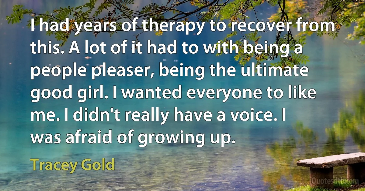 I had years of therapy to recover from this. A lot of it had to with being a people pleaser, being the ultimate good girl. I wanted everyone to like me. I didn't really have a voice. I was afraid of growing up. (Tracey Gold)