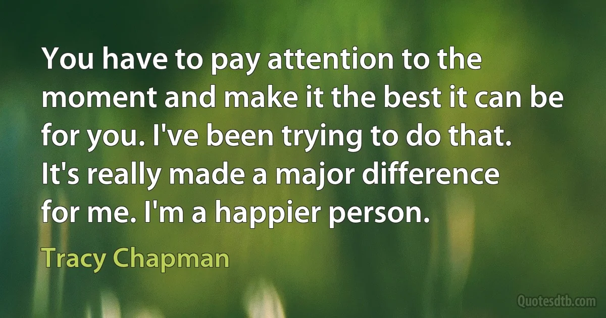 You have to pay attention to the moment and make it the best it can be for you. I've been trying to do that. It's really made a major difference for me. I'm a happier person. (Tracy Chapman)