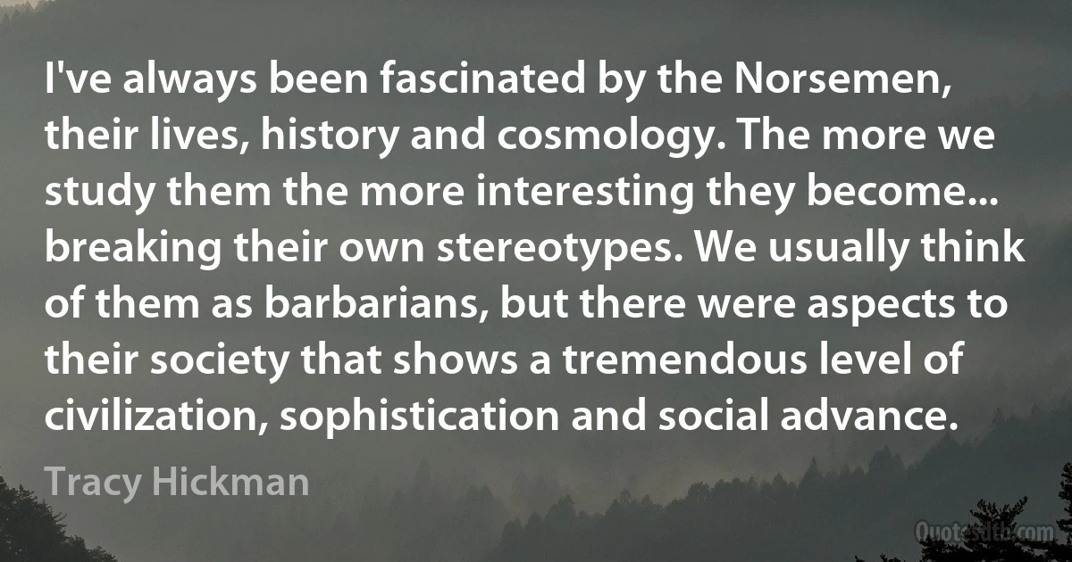 I've always been fascinated by the Norsemen, their lives, history and cosmology. The more we study them the more interesting they become... breaking their own stereotypes. We usually think of them as barbarians, but there were aspects to their society that shows a tremendous level of civilization, sophistication and social advance. (Tracy Hickman)