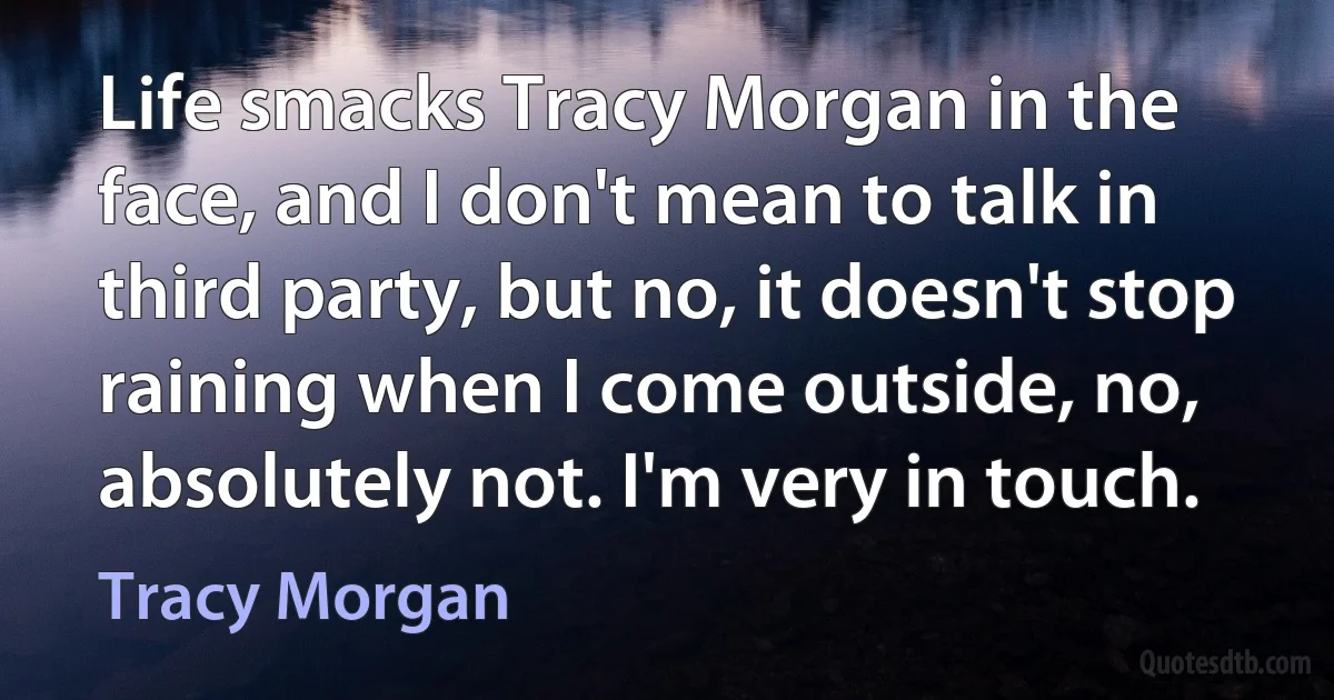 Life smacks Tracy Morgan in the face, and I don't mean to talk in third party, but no, it doesn't stop raining when I come outside, no, absolutely not. I'm very in touch. (Tracy Morgan)