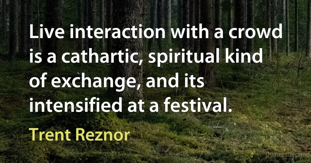 Live interaction with a crowd is a cathartic, spiritual kind of exchange, and its intensified at a festival. (Trent Reznor)