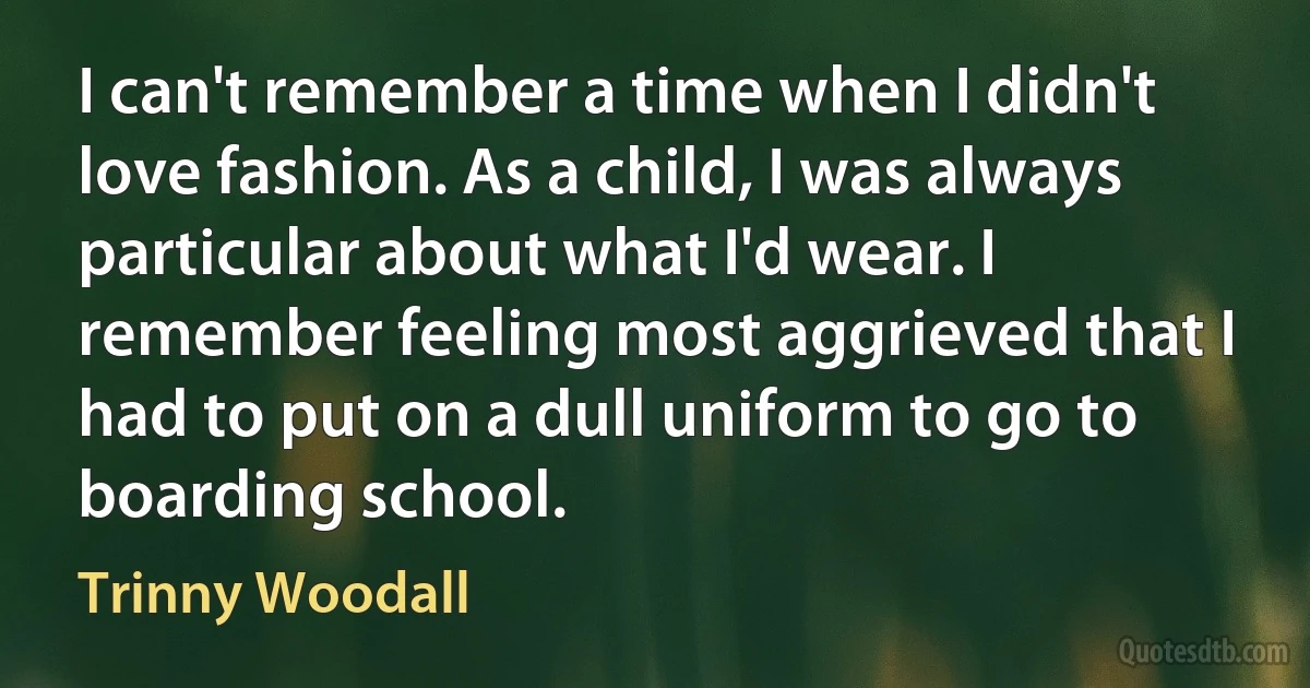 I can't remember a time when I didn't love fashion. As a child, I was always particular about what I'd wear. I remember feeling most aggrieved that I had to put on a dull uniform to go to boarding school. (Trinny Woodall)